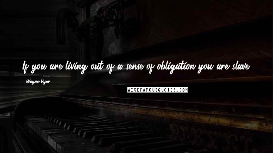 Wayne Dyer Quotes: If you are living out of a sense of obligation you are slave.