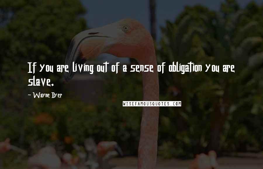 Wayne Dyer Quotes: If you are living out of a sense of obligation you are slave.