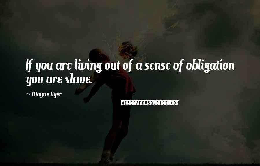 Wayne Dyer Quotes: If you are living out of a sense of obligation you are slave.