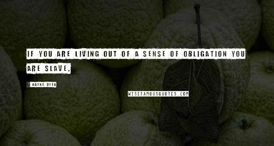 Wayne Dyer Quotes: If you are living out of a sense of obligation you are slave.