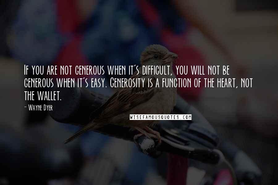 Wayne Dyer Quotes: If you are not generous when it's difficult, you will not be generous when it's easy. Generosity is a function of the heart, not the wallet.