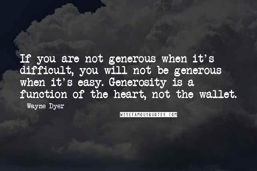 Wayne Dyer Quotes: If you are not generous when it's difficult, you will not be generous when it's easy. Generosity is a function of the heart, not the wallet.