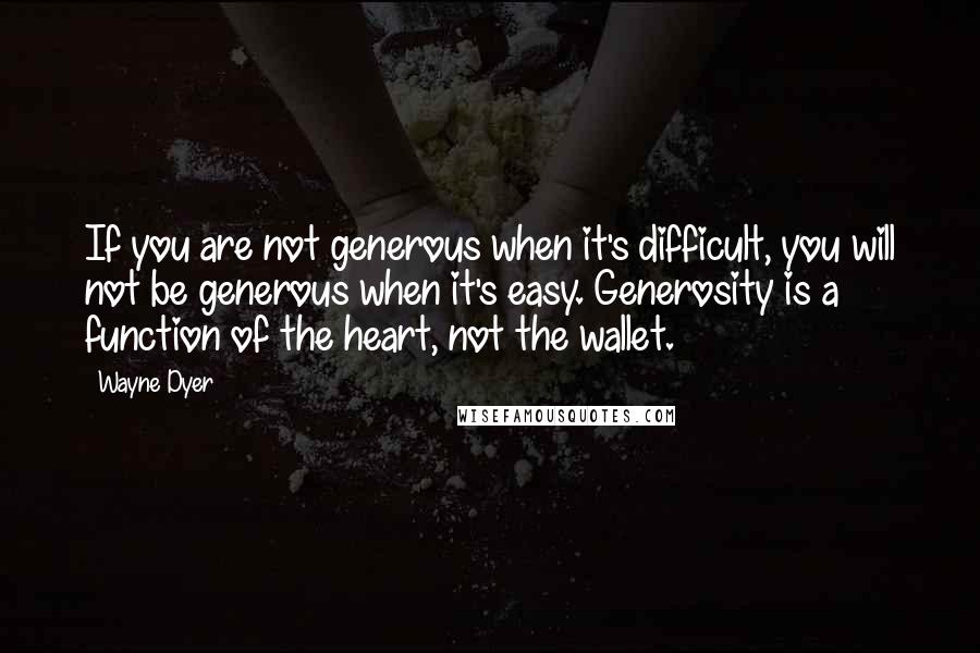 Wayne Dyer Quotes: If you are not generous when it's difficult, you will not be generous when it's easy. Generosity is a function of the heart, not the wallet.