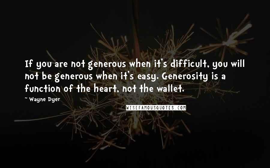 Wayne Dyer Quotes: If you are not generous when it's difficult, you will not be generous when it's easy. Generosity is a function of the heart, not the wallet.