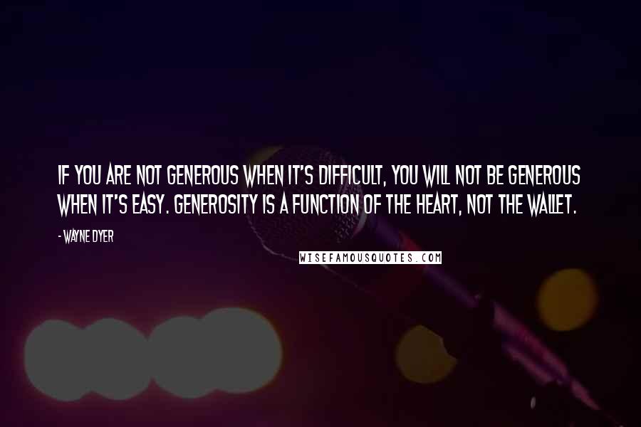 Wayne Dyer Quotes: If you are not generous when it's difficult, you will not be generous when it's easy. Generosity is a function of the heart, not the wallet.