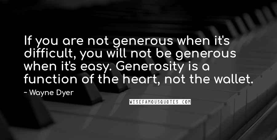 Wayne Dyer Quotes: If you are not generous when it's difficult, you will not be generous when it's easy. Generosity is a function of the heart, not the wallet.