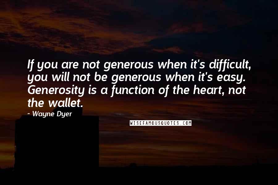 Wayne Dyer Quotes: If you are not generous when it's difficult, you will not be generous when it's easy. Generosity is a function of the heart, not the wallet.