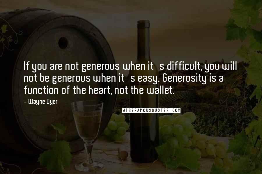 Wayne Dyer Quotes: If you are not generous when it's difficult, you will not be generous when it's easy. Generosity is a function of the heart, not the wallet.