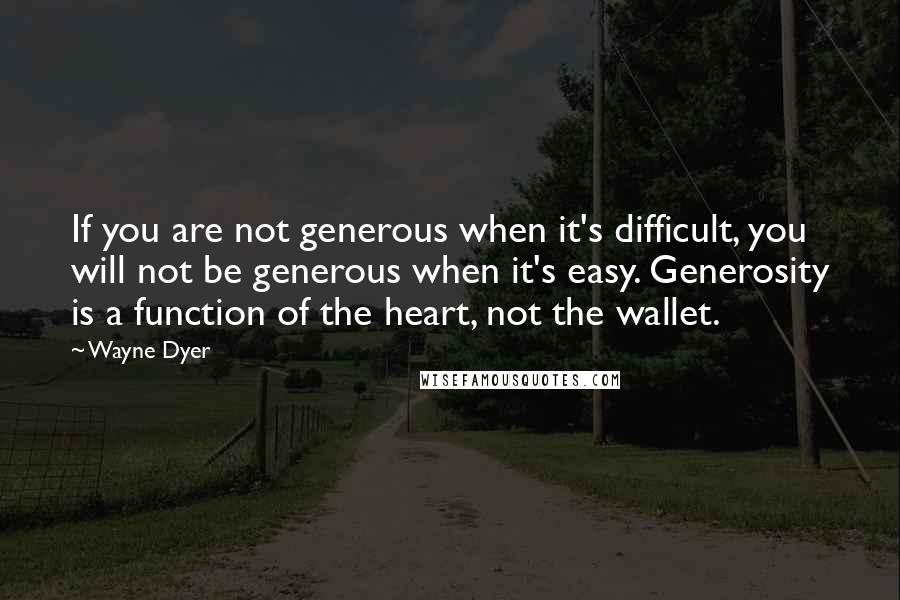 Wayne Dyer Quotes: If you are not generous when it's difficult, you will not be generous when it's easy. Generosity is a function of the heart, not the wallet.