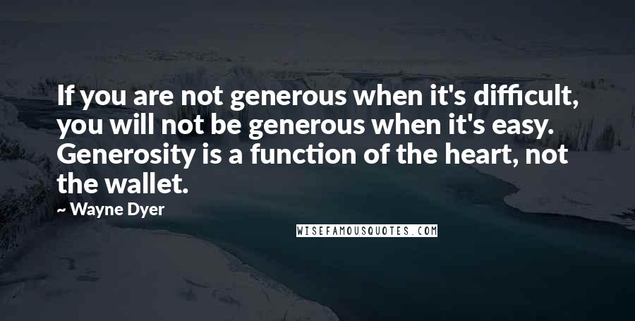 Wayne Dyer Quotes: If you are not generous when it's difficult, you will not be generous when it's easy. Generosity is a function of the heart, not the wallet.