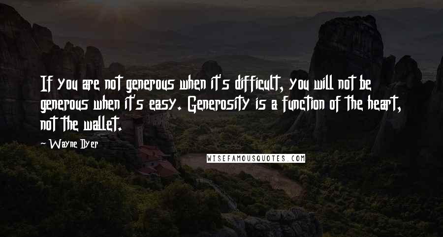 Wayne Dyer Quotes: If you are not generous when it's difficult, you will not be generous when it's easy. Generosity is a function of the heart, not the wallet.