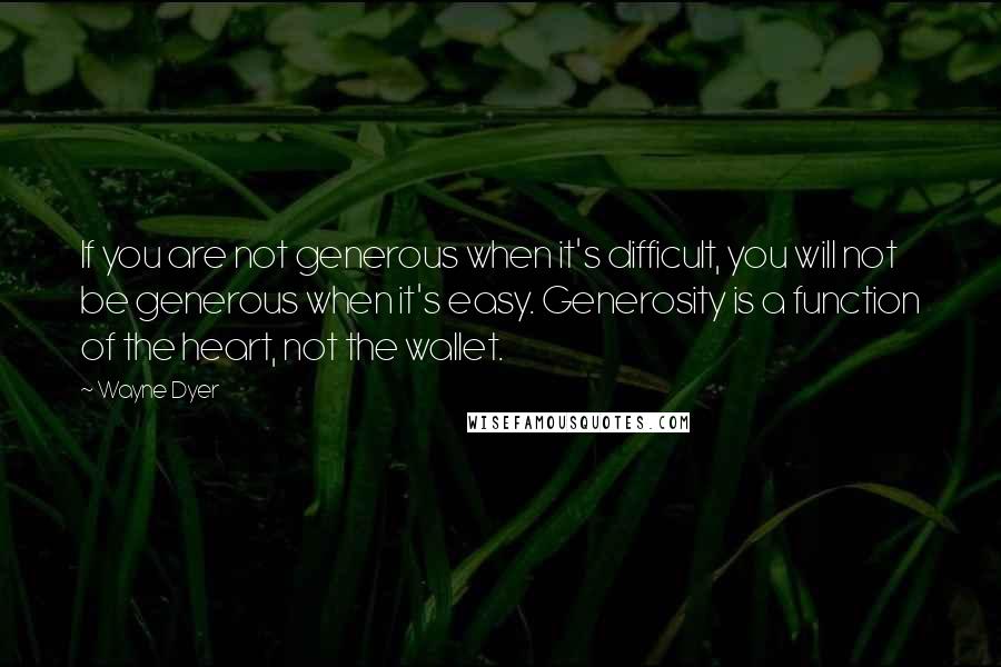 Wayne Dyer Quotes: If you are not generous when it's difficult, you will not be generous when it's easy. Generosity is a function of the heart, not the wallet.