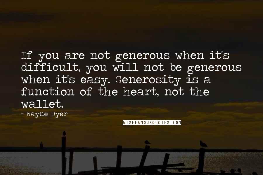 Wayne Dyer Quotes: If you are not generous when it's difficult, you will not be generous when it's easy. Generosity is a function of the heart, not the wallet.