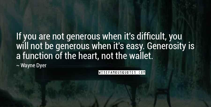 Wayne Dyer Quotes: If you are not generous when it's difficult, you will not be generous when it's easy. Generosity is a function of the heart, not the wallet.