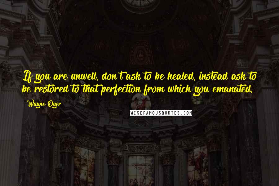 Wayne Dyer Quotes: If you are unwell, don't ask to be healed, instead ask to be restored to that perfection from which you emanated.