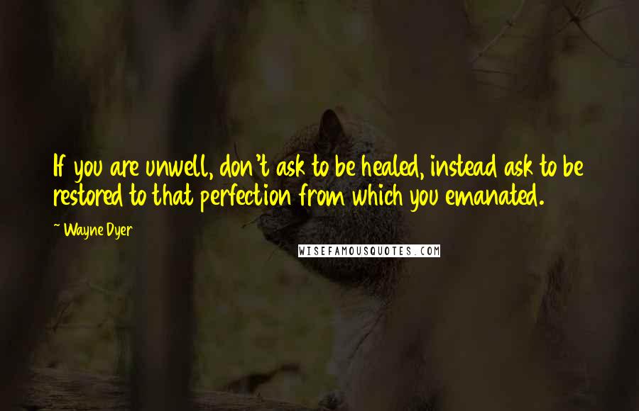 Wayne Dyer Quotes: If you are unwell, don't ask to be healed, instead ask to be restored to that perfection from which you emanated.