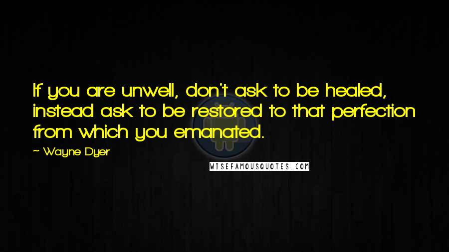 Wayne Dyer Quotes: If you are unwell, don't ask to be healed, instead ask to be restored to that perfection from which you emanated.