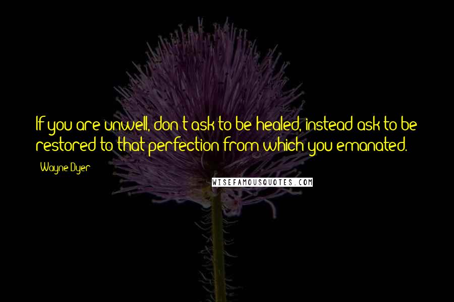 Wayne Dyer Quotes: If you are unwell, don't ask to be healed, instead ask to be restored to that perfection from which you emanated.