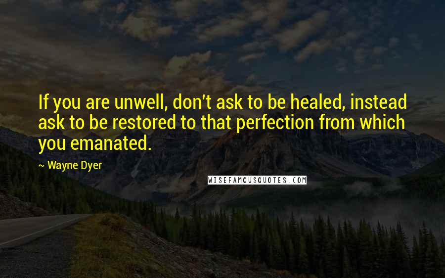 Wayne Dyer Quotes: If you are unwell, don't ask to be healed, instead ask to be restored to that perfection from which you emanated.