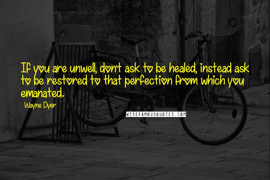 Wayne Dyer Quotes: If you are unwell, don't ask to be healed, instead ask to be restored to that perfection from which you emanated.