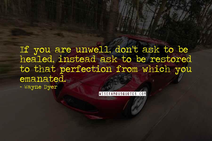 Wayne Dyer Quotes: If you are unwell, don't ask to be healed, instead ask to be restored to that perfection from which you emanated.