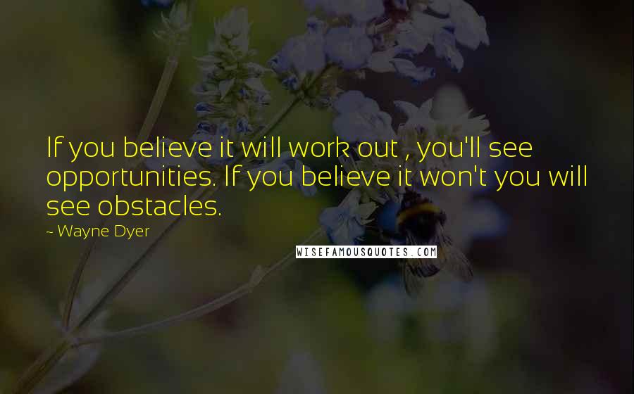 Wayne Dyer Quotes: If you believe it will work out , you'll see opportunities. If you believe it won't you will see obstacles.
