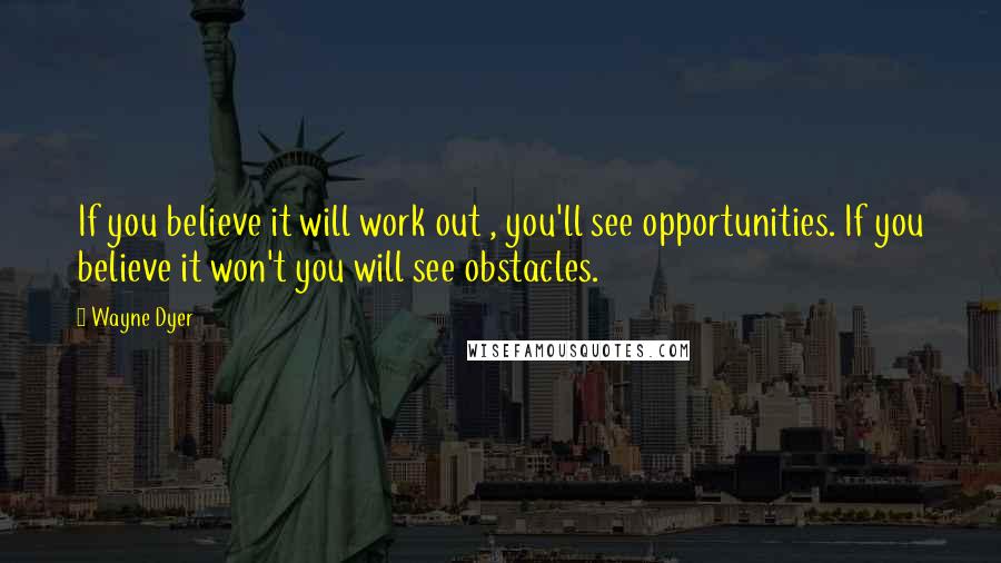 Wayne Dyer Quotes: If you believe it will work out , you'll see opportunities. If you believe it won't you will see obstacles.