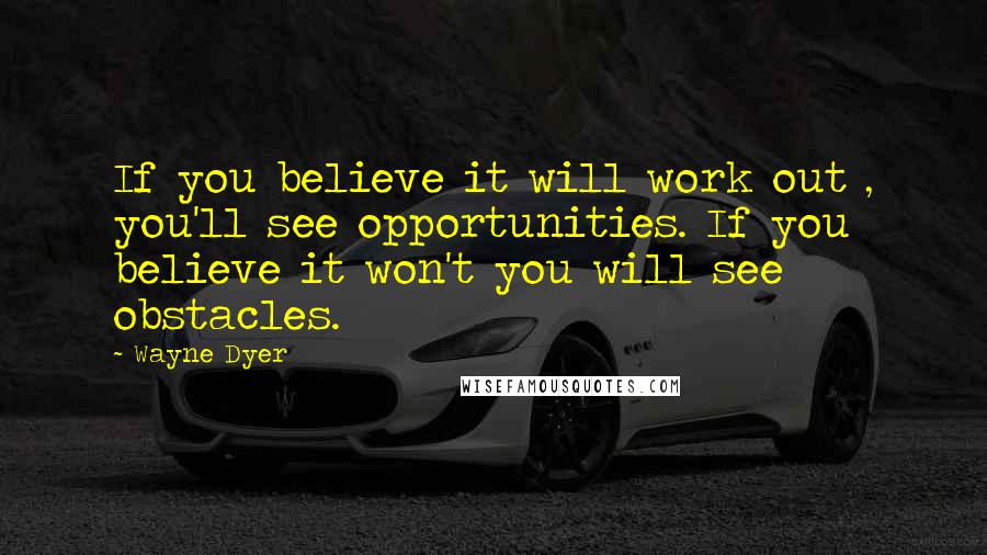 Wayne Dyer Quotes: If you believe it will work out , you'll see opportunities. If you believe it won't you will see obstacles.