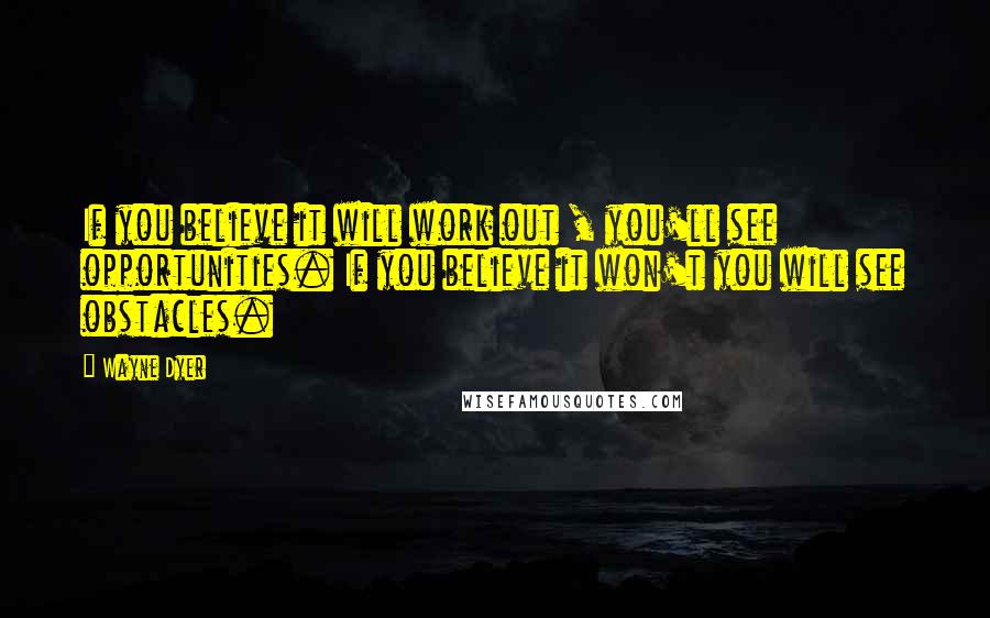 Wayne Dyer Quotes: If you believe it will work out , you'll see opportunities. If you believe it won't you will see obstacles.