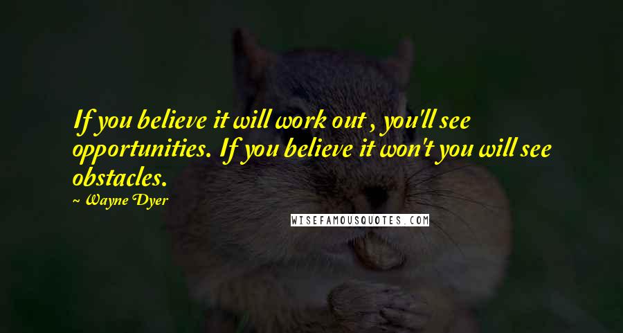 Wayne Dyer Quotes: If you believe it will work out , you'll see opportunities. If you believe it won't you will see obstacles.