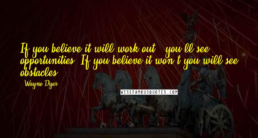 Wayne Dyer Quotes: If you believe it will work out , you'll see opportunities. If you believe it won't you will see obstacles.
