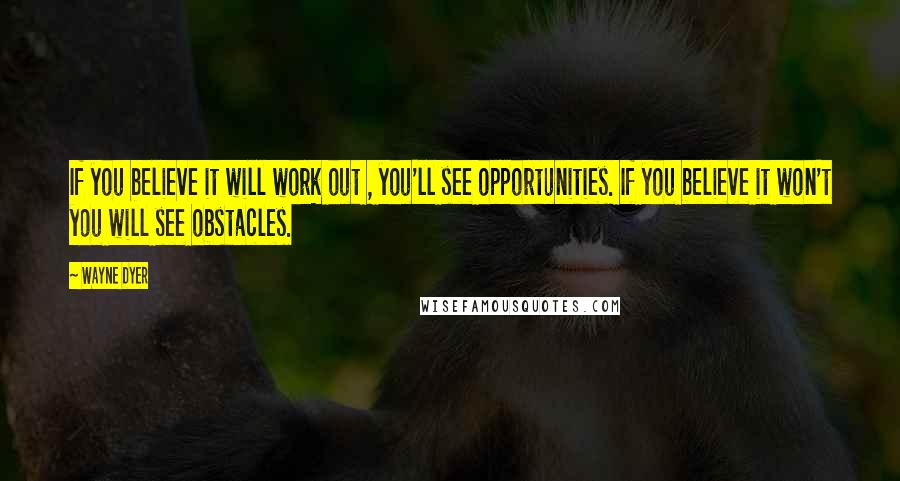 Wayne Dyer Quotes: If you believe it will work out , you'll see opportunities. If you believe it won't you will see obstacles.