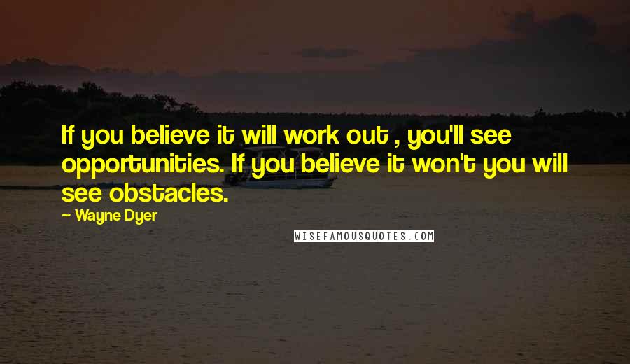Wayne Dyer Quotes: If you believe it will work out , you'll see opportunities. If you believe it won't you will see obstacles.