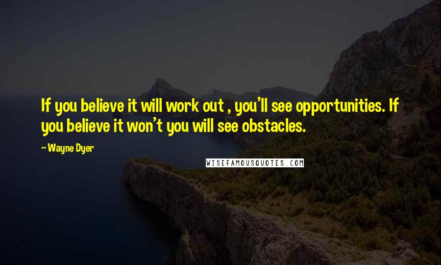 Wayne Dyer Quotes: If you believe it will work out , you'll see opportunities. If you believe it won't you will see obstacles.
