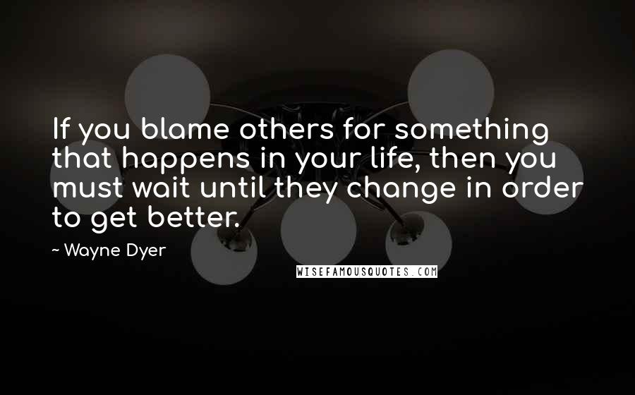 Wayne Dyer Quotes: If you blame others for something that happens in your life, then you must wait until they change in order to get better.