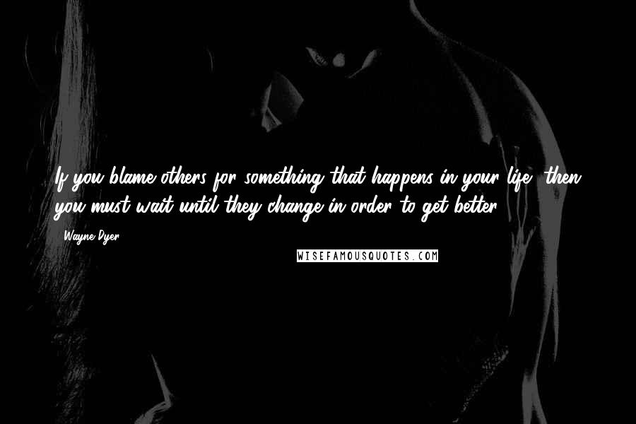 Wayne Dyer Quotes: If you blame others for something that happens in your life, then you must wait until they change in order to get better.