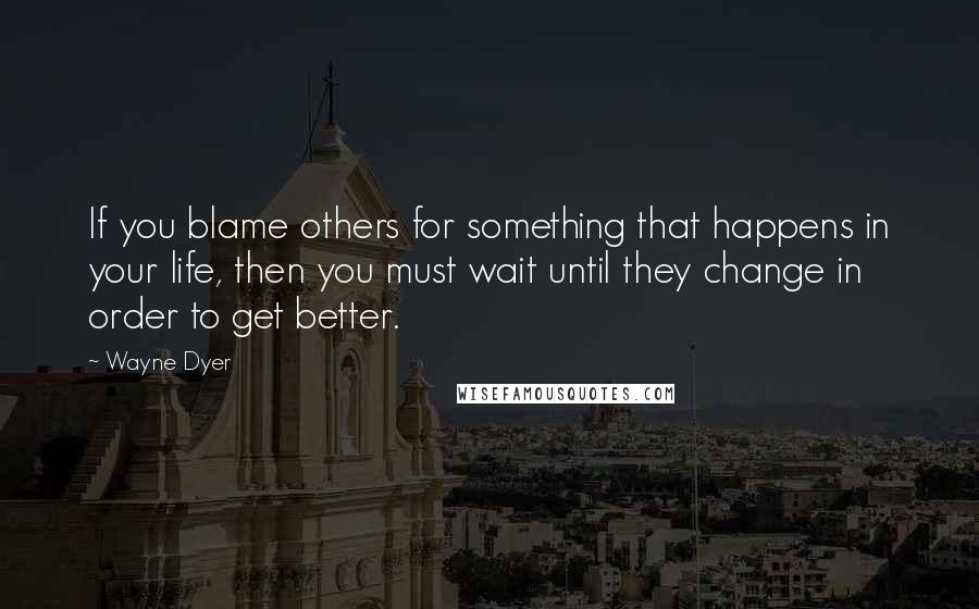 Wayne Dyer Quotes: If you blame others for something that happens in your life, then you must wait until they change in order to get better.