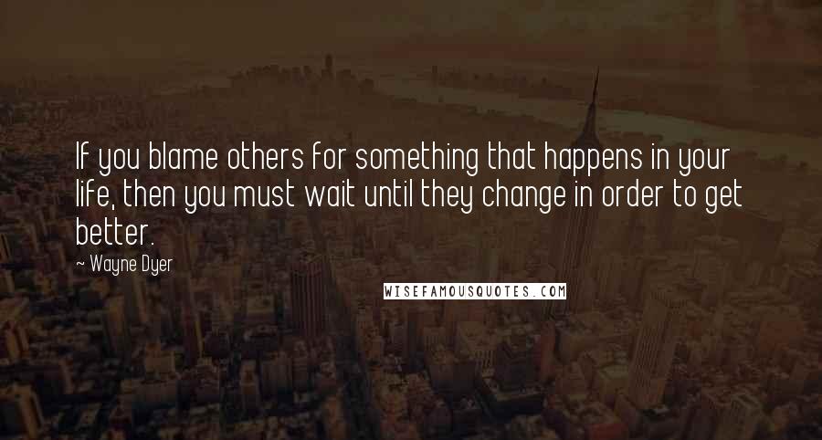 Wayne Dyer Quotes: If you blame others for something that happens in your life, then you must wait until they change in order to get better.