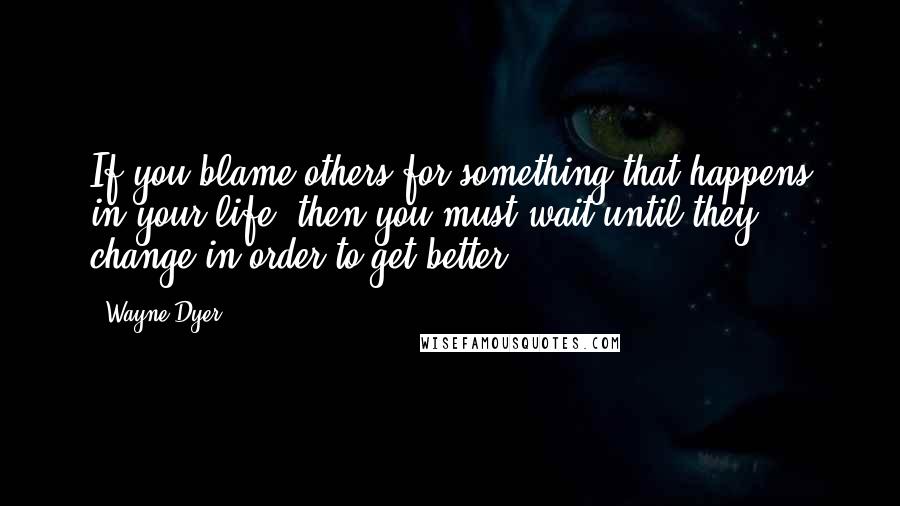 Wayne Dyer Quotes: If you blame others for something that happens in your life, then you must wait until they change in order to get better.