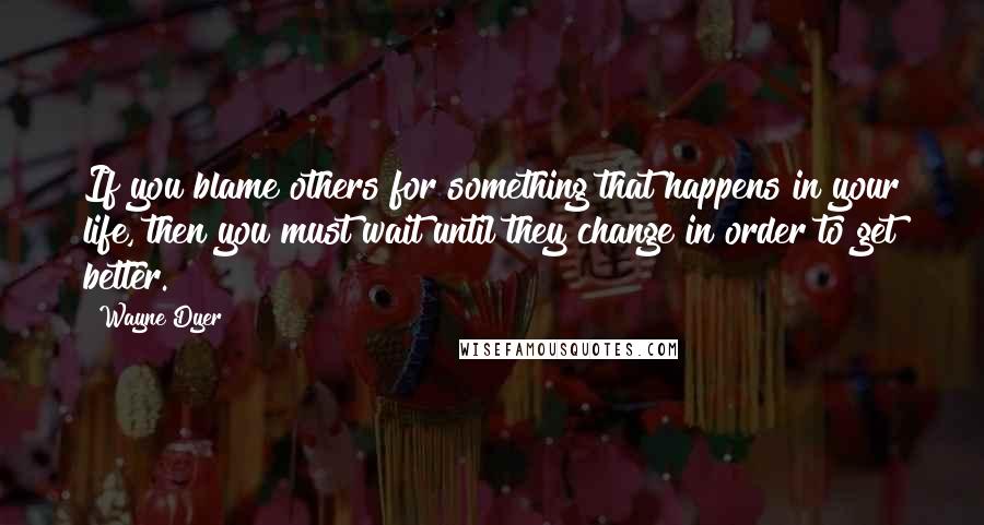 Wayne Dyer Quotes: If you blame others for something that happens in your life, then you must wait until they change in order to get better.