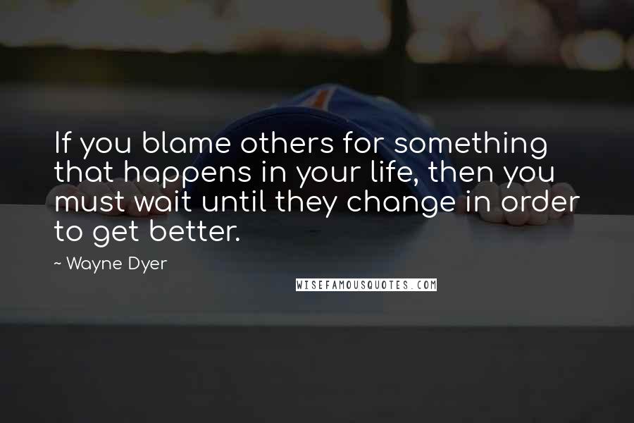 Wayne Dyer Quotes: If you blame others for something that happens in your life, then you must wait until they change in order to get better.