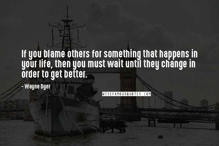 Wayne Dyer Quotes: If you blame others for something that happens in your life, then you must wait until they change in order to get better.