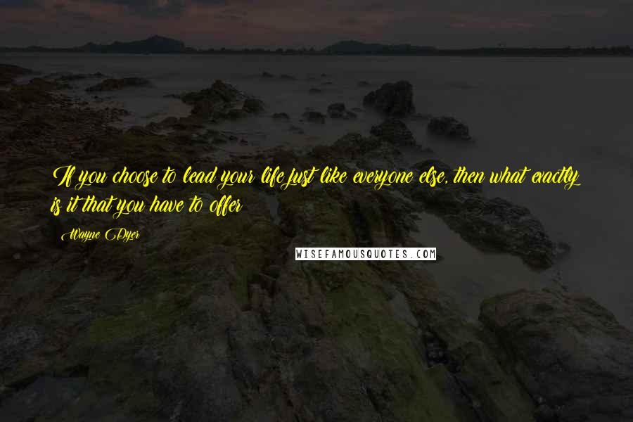 Wayne Dyer Quotes: If you choose to lead your life just like everyone else, then what exactly is it that you have to offer?