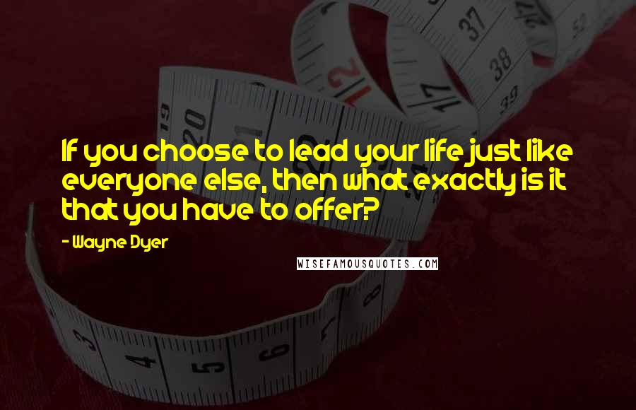 Wayne Dyer Quotes: If you choose to lead your life just like everyone else, then what exactly is it that you have to offer?