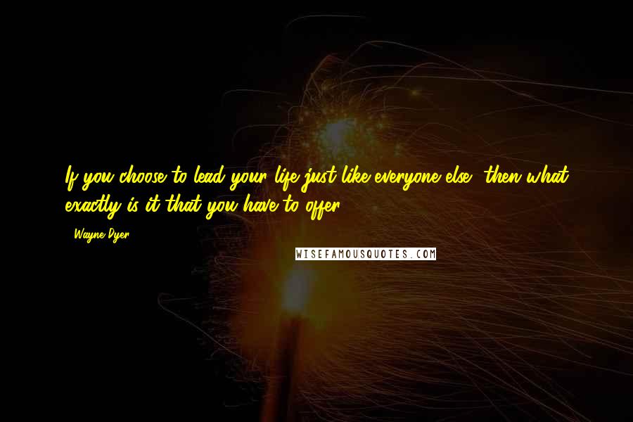 Wayne Dyer Quotes: If you choose to lead your life just like everyone else, then what exactly is it that you have to offer?