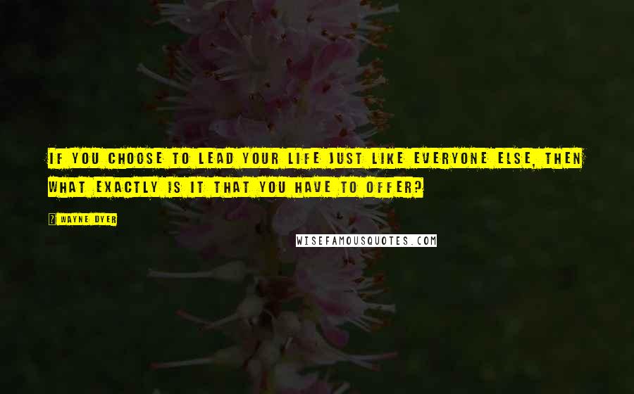 Wayne Dyer Quotes: If you choose to lead your life just like everyone else, then what exactly is it that you have to offer?