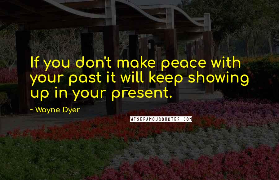 Wayne Dyer Quotes: If you don't make peace with your past it will keep showing up in your present.