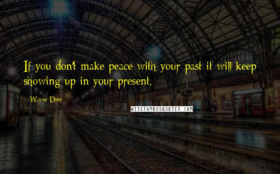 Wayne Dyer Quotes: If you don't make peace with your past it will keep showing up in your present.