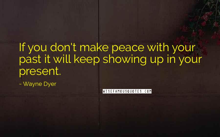 Wayne Dyer Quotes: If you don't make peace with your past it will keep showing up in your present.