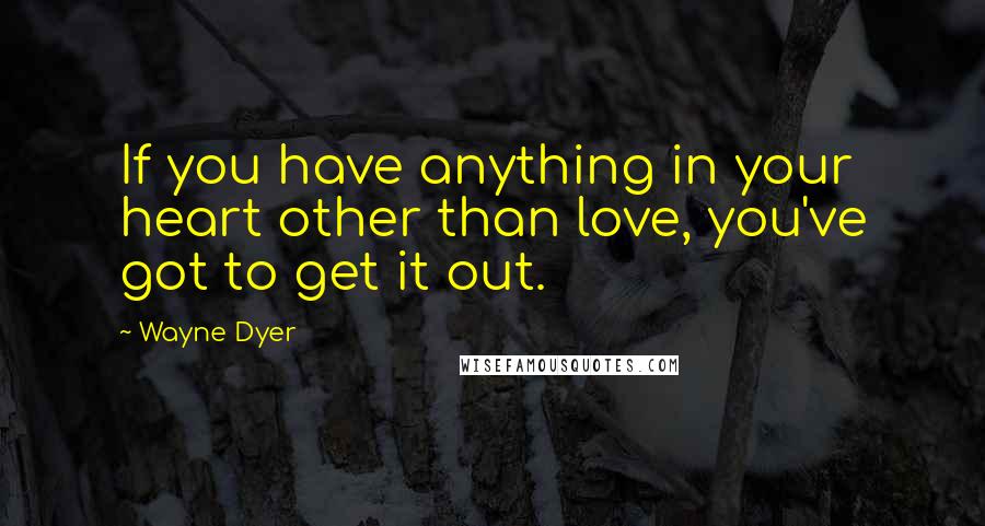 Wayne Dyer Quotes: If you have anything in your heart other than love, you've got to get it out.